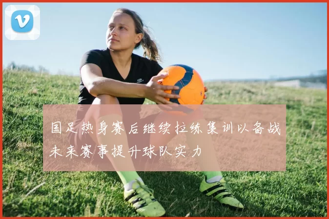 国足热身赛后继续拉练集训以备战未来赛事提升球队实力
