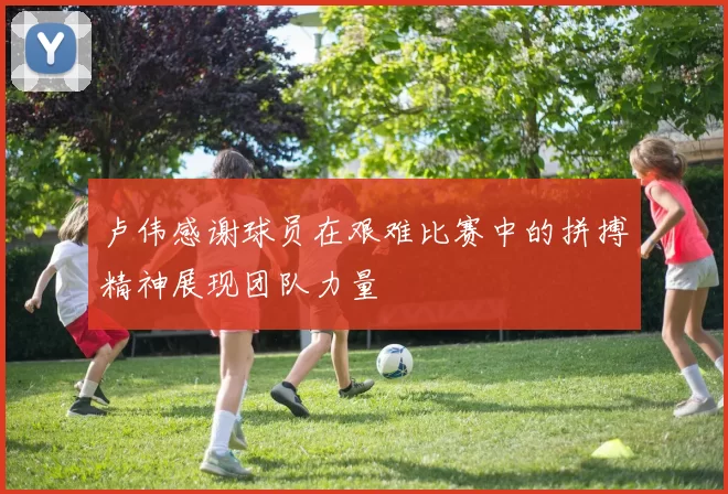 卢伟感谢球员在艰难比赛中的拼搏精神展现团队力量