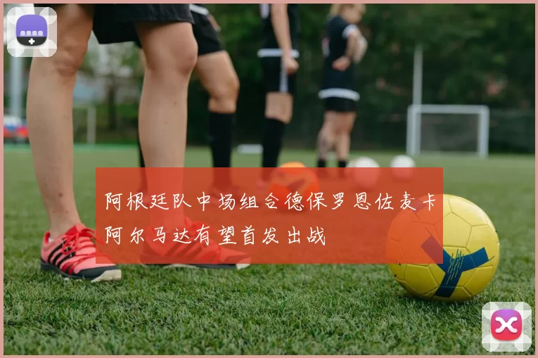 阿根廷队中场组合德保罗恩佐麦卡阿尔马达有望首发出战