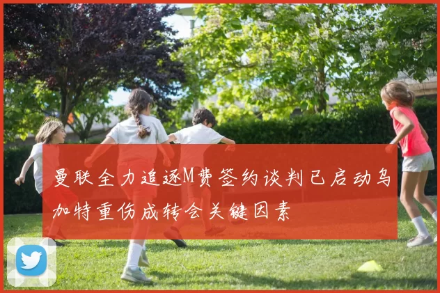 曼联全力追逐M费签约谈判已启动乌加特重伤成转会关键因素
