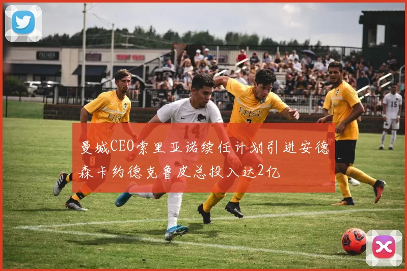 曼城CEO索里亚诺续任计划引进安德森卡约德克鲁皮总投入达2亿