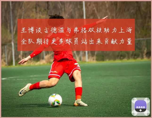 王博谈古德温与弗格双核助力上海全队期待更多球员站出来贡献力量