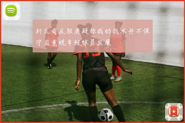 科瓦奇反驳质疑称我的战术并不保守且重视年轻球员发展