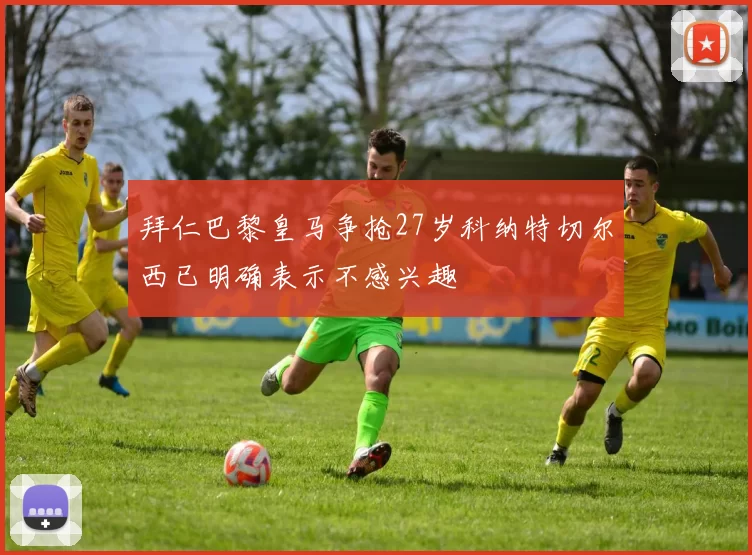 拜仁巴黎皇马争抢27岁科纳特切尔西已明确表示不感兴趣