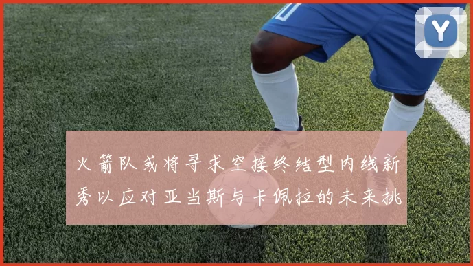 火箭队或将寻求空接终结型内线新秀以应对亚当斯与卡佩拉的未来挑战