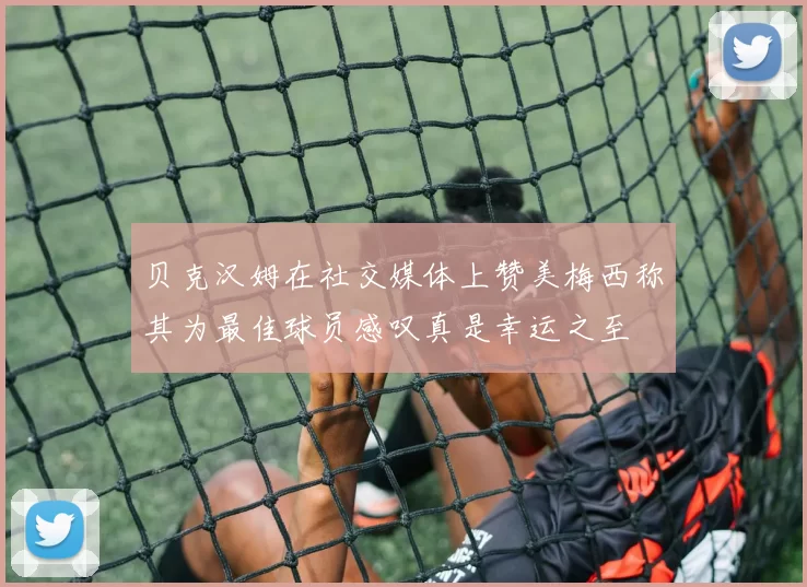 贝克汉姆在社交媒体上赞美梅西称其为最佳球员感叹真是幸运之至